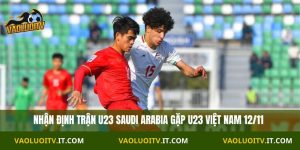 Nhận định U23 Saudi Arabia vs U23 Việt Nam 23h30 12/11
